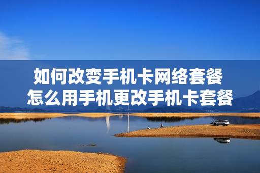 如何改变手机卡网络套餐 怎么用手机更改手机卡套餐