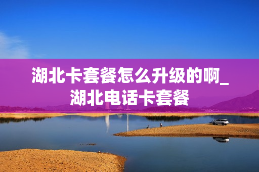 湖北卡套餐怎么升级的啊_湖北电话卡套餐