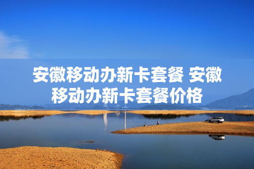 安徽移动办新卡套餐 安徽移动办新卡套餐价格