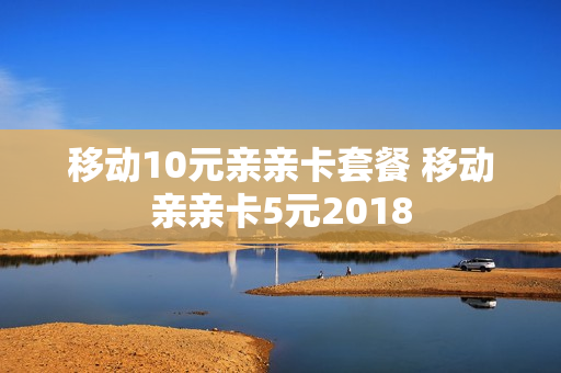 移动10元亲亲卡套餐 移动亲亲卡5元2018