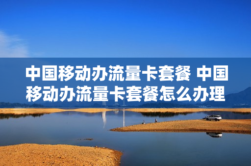 中国移动办流量卡套餐 中国移动办流量卡套餐怎么办理