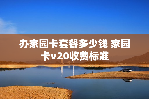 办家园卡套餐多少钱 家园卡v20收费标准