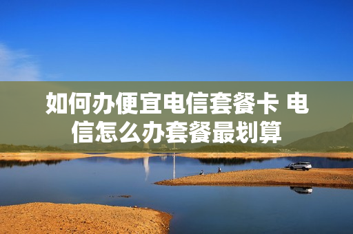 如何办便宜电信套餐卡 电信怎么办套餐最划算