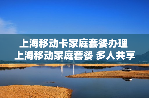 上海移动卡家庭套餐办理 上海移动家庭套餐 多人共享
