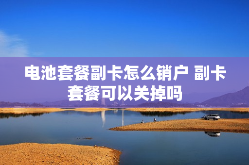 电池套餐副卡怎么销户 副卡套餐可以关掉吗