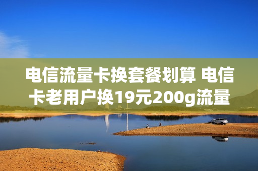 电信流量卡换套餐划算 电信卡老用户换19元200g流量卡