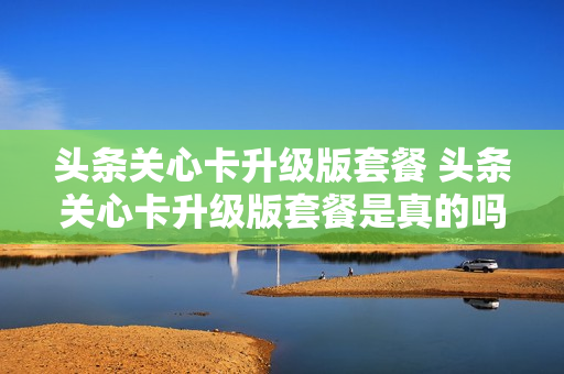 头条关心卡升级版套餐 头条关心卡升级版套餐是真的吗