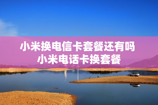 小米换电信卡套餐还有吗 小米电话卡换套餐