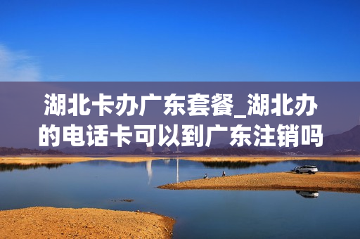 湖北卡办广东套餐_湖北办的电话卡可以到广东注销吗