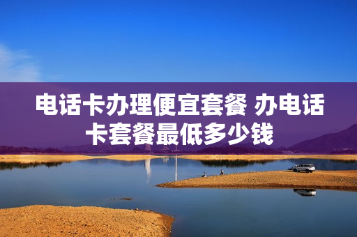 电话卡办理便宜套餐 办电话卡套餐最低多少钱