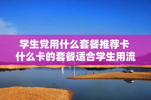 学生党用什么套餐推荐卡 什么卡的套餐适合学生用流量多