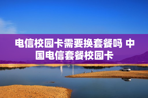 电信校园卡需要换套餐吗 中国电信套餐校园卡