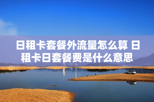日租卡套餐外流量怎么算 日租卡日套餐费是什么意思
