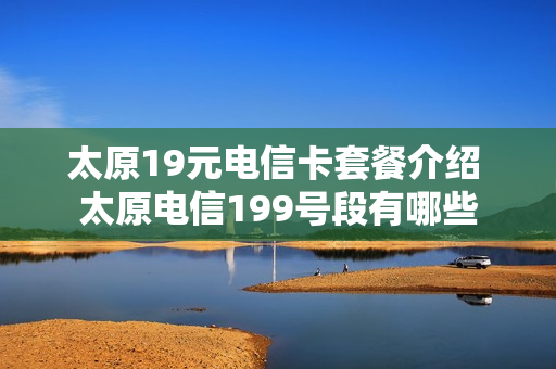 太原19元电信卡套餐介绍 太原电信199号段有哪些