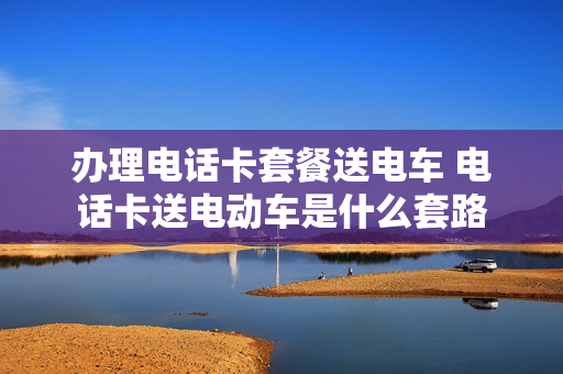 办理电话卡套餐送电车 电话卡送电动车是什么套路
