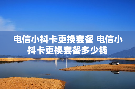 电信小抖卡更换套餐 电信小抖卡更换套餐多少钱