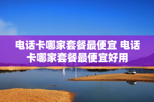 电话卡哪家套餐最便宜 电话卡哪家套餐最便宜好用