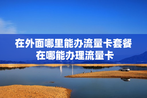 在外面哪里能办流量卡套餐 在哪能办理流量卡