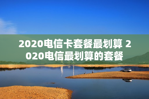 2020电信卡套餐最划算 2020电信最划算的套餐