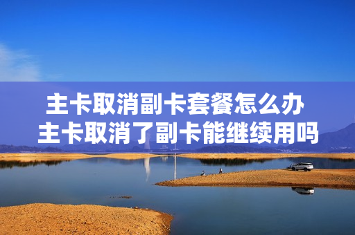 主卡取消副卡套餐怎么办 主卡取消了副卡能继续用吗