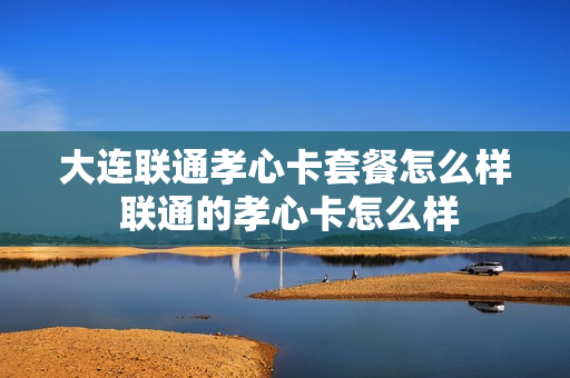 大连联通孝心卡套餐怎么样 联通的孝心卡怎么样