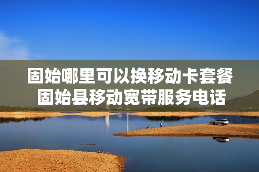 固始哪里可以换移动卡套餐 固始县移动宽带服务电话