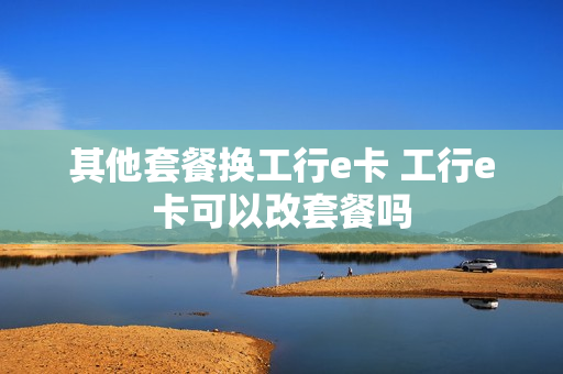 其他套餐换工行e卡 工行e卡可以改套餐吗