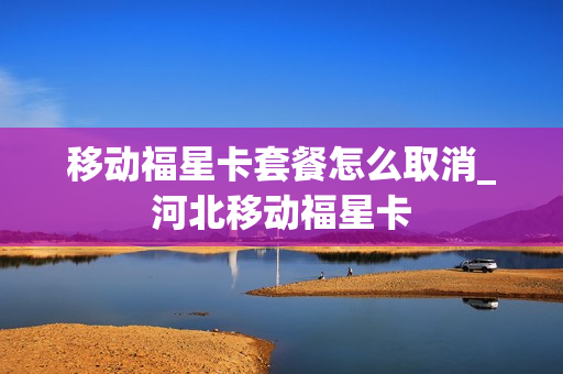 移动福星卡套餐怎么取消_河北移动福星卡
