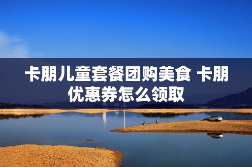 卡朋儿童套餐团购美食 卡朋优惠券怎么领取
