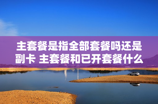 主套餐是指全部套餐吗还是副卡 主套餐和已开套餐什么关系
