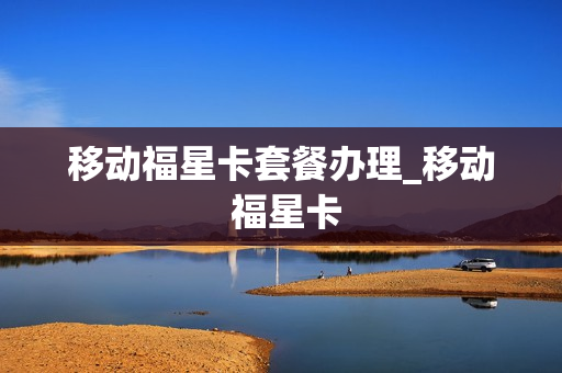 移动福星卡套餐办理_移动 福星卡