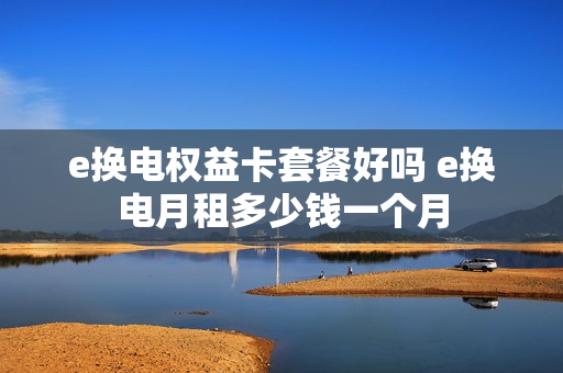 e换电权益卡套餐好吗 e换电月租多少钱一个月