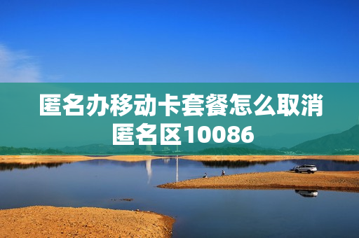 匿名办移动卡套餐怎么取消 匿名区10086