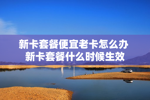 新卡套餐便宜老卡怎么办 新卡套餐什么时候生效