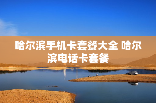 哈尔滨手机卡套餐大全 哈尔滨电话卡套餐