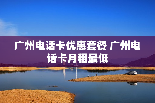 广州电话卡优惠套餐 广州电话卡月租最低