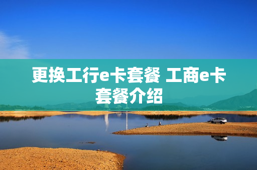 更换工行e卡套餐 工商e卡套餐介绍