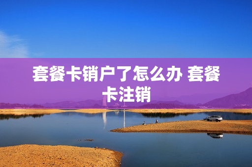 套餐卡销户了怎么办 套餐卡注销