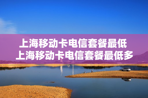 上海移动卡电信套餐最低 上海移动卡电信套餐最低多少钱