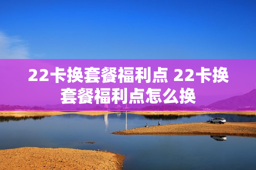 22卡换套餐福利点 22卡换套餐福利点怎么换