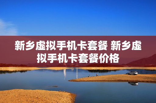 新乡虚拟手机卡套餐 新乡虚拟手机卡套餐价格