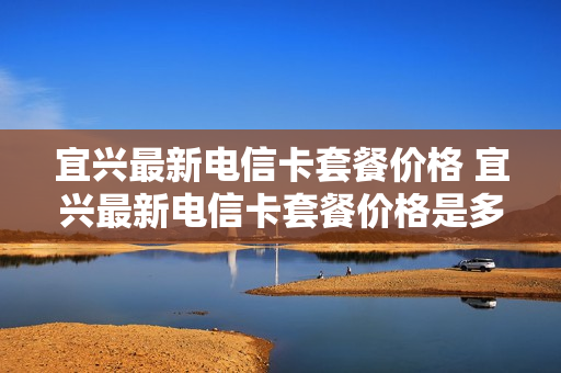 宜兴最新电信卡套餐价格 宜兴最新电信卡套餐价格是多少