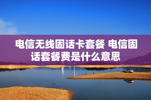 电信无线固话卡套餐 电信固话套餐费是什么意思