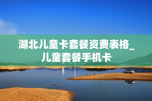 湖北儿童卡套餐资费表格_儿童套餐手机卡