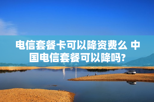 电信套餐卡可以降资费么 中国电信套餐可以降吗?