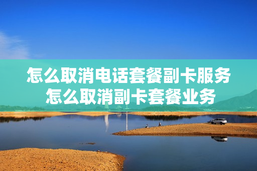 怎么取消电话套餐副卡服务 怎么取消副卡套餐业务