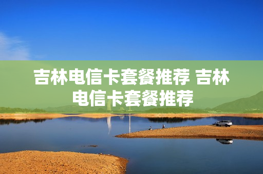 吉林电信卡套餐推荐 吉林电信卡套餐推荐