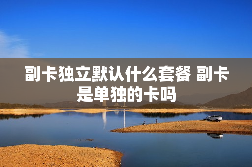 副卡独立默认什么套餐 副卡是单独的卡吗