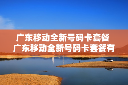 广东移动全新号码卡套餐 广东移动全新号码卡套餐有哪些