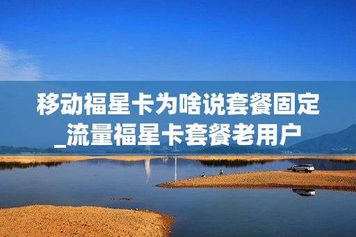 移动福星卡为啥说套餐固定_流量福星卡套餐老用户
